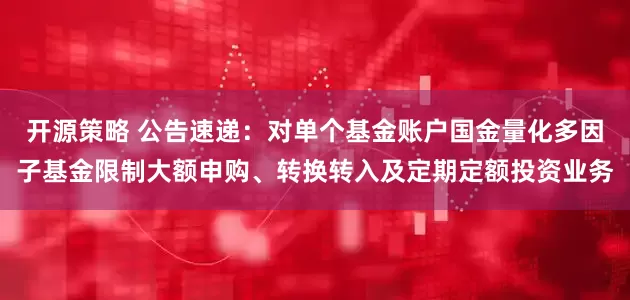 开源策略 公告速递：对单个基金账户国金量化多因子基金限制大额申购、转换转入及定期定额投资业务