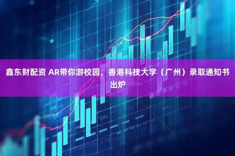 鑫东财配资 AR带你游校园，香港科技大学（广州）录取通知书出炉