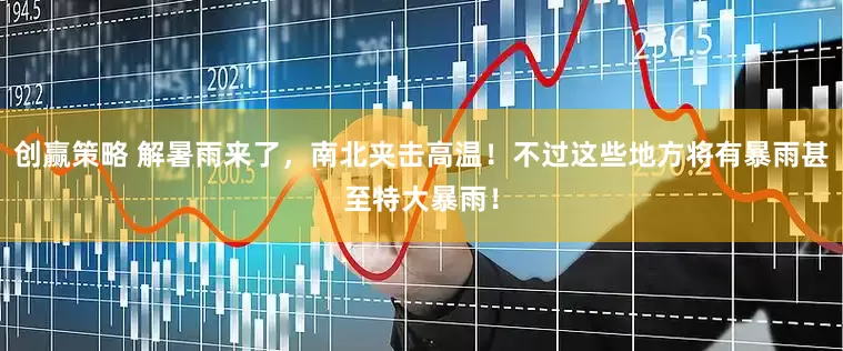 创赢策略 解暑雨来了，南北夹击高温！不过这些地方将有暴雨甚至特大暴雨！