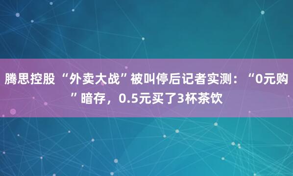腾思控股 “外卖大战”被叫停后记者实测：“0元购”暗存，0.5元买了3杯茶饮