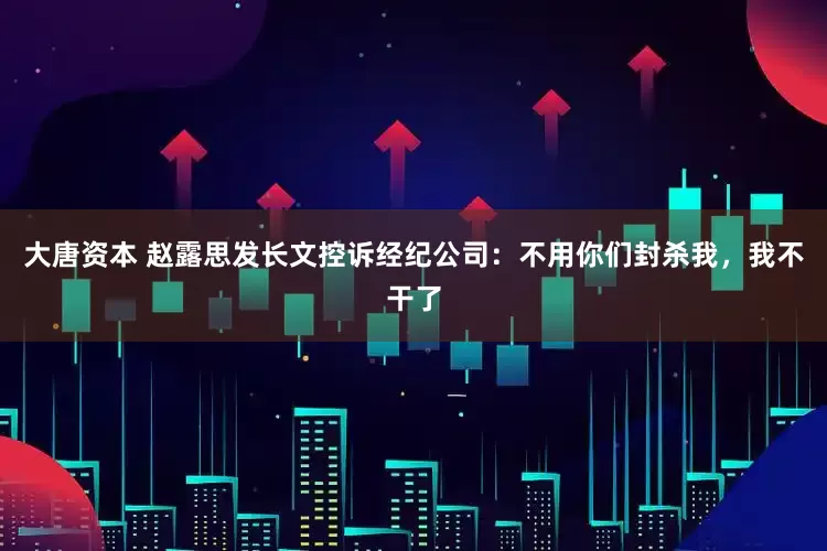 大唐资本 赵露思发长文控诉经纪公司：不用你们封杀我，我不干了