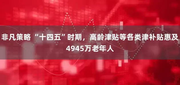 非凡策略 “十四五”时期，高龄津贴等各类津补贴惠及4945万老年人