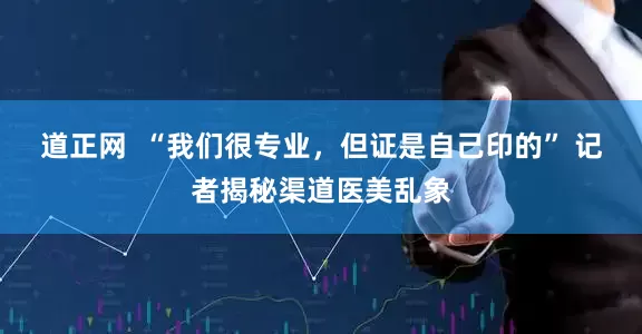 道正网  “我们很专业，但证是自己印的” 记者揭秘渠道医美乱象