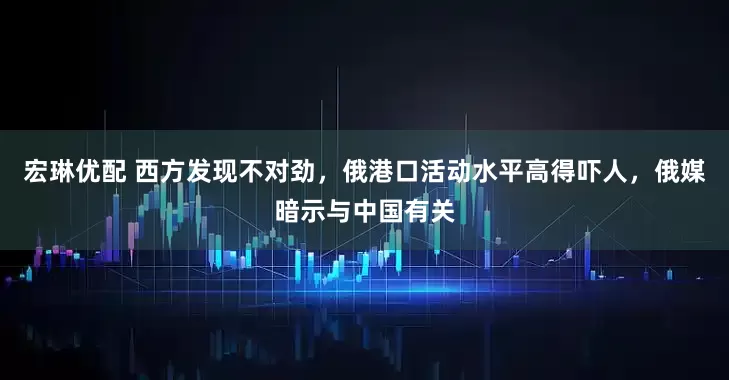 宏琳优配 西方发现不对劲，俄港口活动水平高得吓人，俄媒暗示与中国有关